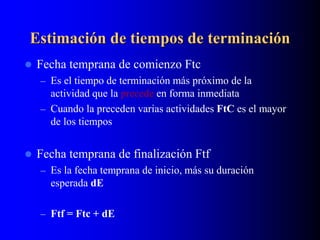 Estimación de tiempos de terminación
 Fecha temprana de comienzo Ftc
– Es el tiempo de terminación más próximo de la
actividad que la precede en forma inmediata
– Cuando la preceden varias actividades FtC es el mayor
de los tiempos
 Fecha temprana de finalización Ftf
– Es la fecha temprana de inicio, más su duración
esperada dE
– Ftf = Ftc + dE
 