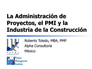 La Administración de Proyectos, el PMI y la Industria de la Construcción Roberto Toledo, MBA, PMP Alpha Consultoría México 