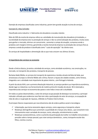 Exemplo de empresas classificadas como industrias, porem tem grande atuação na área de serviços.

Exemplo 01: Atlas Schindler

Classificada como industria => fabricantes de elevadores e escadas rolantes

Mais de 50% da receita de empresa refere a atividades de manutenção dos elevadores já instalados, a
                                   refere-se            s
lucratividade da empresa esta na prestação de serviços e não na comercialização dos produtos, muitas vezes
para ganhar o mercado, eliminar um concorrente , aumentar o campo de atuação, a empresa vende o
produtos com margens mínimas, garantindo a receita mensal da empresa na prestação dos serviços.Para as
      tos
empresa a venda do produto é classificado como “ custo de aquisição “ do cliente novo.

Os serviços de hospitalidade e alimentação são os que mais crescem nos últimos 10 anos.



A Importância dos serviços na economia



Desde a Grécia clássica, já existia a atividade de serviços, como atividade econômica, nas construções, no
mercado, no transporte dos produtos, transporte de pessoas.

Na baixa Idade Média, os serviços de transporte de especiarias e tecidos através da Rota da Seda, que
atravessava a Europa e o Oriente Médio até a China, fizeram a riqueza de cidades estados, como Veneza,
                                                                          cidades-estados,
chegando a ser a atividade mais importante de países inteiros , com Portugal e Holanda.
                                               países

A partir da século XVIII, com a primeira Revolução Industrial, os serviços perdem sua importância econômica,
dando lugar as industrias e ao fornecimento de matéria prima.Em meados do século XX é retomado a
importância dos serviços na economia dos países e este índice cresce até a atualidade.

Em todos os países desenvolvidos, o setor de serviços ocupa posição de destaque na economia, o principal
indicador utilizado para evidenciar esse fato tem sido a participação do setor de serviços na ocupação de
                                                                         setor serviços,
mão-de-obra e na geração de riquezas, refletido no Produto Interno Bruto.
        obra

O principais fatores responsáveis por esse dinamismo são de ordens político social e tecnológica:
                                                                   político-social

        Urbanização, que torna necessário alguns serviços, como segurança e transporte urbano
                                                           como
        Mudanças demográficas que aumentam a quantidade de crianças e/ou idosos , que consomem mais
        intensamente maior variedade de serviços, como; educação, entretenimento e saúde.
        Mudanças socioeconômicas, como o aumento da participação da mulher no trabalho remunerado e
                                                         participação
        pressões sobre o tempo pessoal, que criam serviços domésticos , como; transporte escolar dos
        filhos, creches e outros.




                          Prof Marcos Teixeira => profmarcosteixeira@gmail.com
                             Blog: http://profmarcosteixeira.wordpress.com/
 