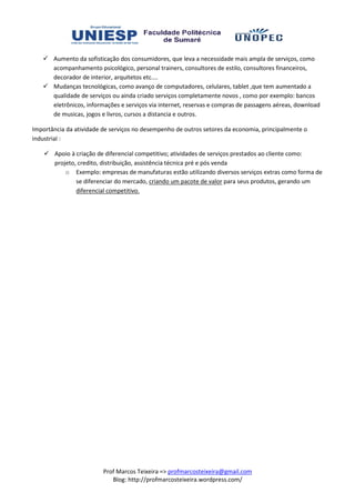 Aumento da sofisticação dos consumidores, que leva a necessidade mais ampla de serviços, como
       acompanhamento psicológico, personal trainers, consultores de estilo, consultores financeiros,
       decorador de interior, arquitetos etc....
       Mudanças tecnológicas, como avanço de computadores, celulares, tablet ,que tem aumentado a
       qualidade de serviços ou ainda criado serviços completamente novos , como por exemplo: bancos
                                 ainda
       eletrônicos, informações e serviços via internet, reservas e compras de passagens aéreas, download
       de musicas, jogos e livros, cursos a distancia e outros.

Importância da atividade de serviços no desempenho de outros setores da economia, principalmente o
                                  os
industrial :

       Apoio à criação de diferencial competitivo; atividades de serviços prestados ao cliente como:
       projeto, credito, distribuição, assistência técnica pré e pós venda
           o Exemplo: empresas de manufaturas estão utilizando diversos serviços extras como forma de
                                   s
               se diferenciar do mercado, criando um pacote de valor para seus produtos, gerando um
               diferencial competitivo.




                         Prof Marcos Teixeira => profmarcosteixeira@gmail.com
                            Blog: http://profmarcosteixeira.wordpress.com/
 