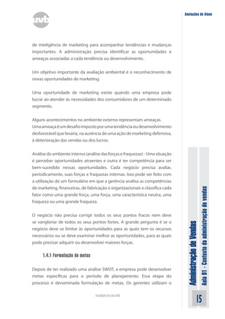 AdministraçãodeVendas
Aula01-Contextodaadministraçãodevendas
15Faculdade On-Line UVB
Anotações do Aluno
de inteligência de marketing para acompanhar tendências e mudanças
importantes. A administração precisa identificar as oportunidades e
ameaças associadas a cada tendência ou desenvolvimento.
Um objetivo importante da avaliação ambiental é o reconhecimento de
novas oportunidades de marketing.
Uma oportunidade de marketing existe quando uma empresa pode
lucrar ao atender às necessidades dos consumidores de um determinado
segmento.
Alguns acontecimentos no ambiente externo representam ameaças.
Umaameaçaéumdesafioimpostoporumatendênciaoudesenvolvimento
desfavorável que levaria, na ausência de uma ação de marketing defensiva,
à deterioração das vendas ou dos lucros.
Análise do ambiente interno (análise das forças e fraquezas) - Uma situação
é perceber oportunidades atraentes e outra é ter competência para ser
bem-sucedido nessas oportunidades. Cada negócio precisa avaliar,
periodicamente, suas forças e fraquezas internas. Isso pode ser feito com
a utilização de um formulário em que a gerência analisa as competências
de marketing, financeiras, de fabricação e organizacionais e classifica cada
fator como uma grande força, uma força, uma característica neutra, uma
fraqueza ou uma grande fraqueza.
O negócio não precisa corrigir todos os seus pontos fracos nem deve
se vangloriar de todos os seus pontos fortes. A grande pergunta é se o
negócio deve se limitar às oportunidades para as quais tem os recursos
necessários ou se deve examinar melhor as oportunidades, para as quais
pode precisar adquirir ou desenvolver maiores forças.
1.4.1 Formulação de metas
Depois de ter realizado uma análise SWOT, a empresa pode desenvolver
metas específicas para o período de planejamento. Essa etapa do
processo é denominada formulação de metas. Os gerentes utilizam o
 