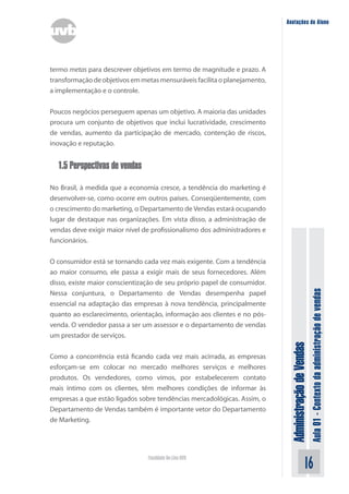 AdministraçãodeVendas
Aula01-Contextodaadministraçãodevendas
16Faculdade On-Line UVB
Anotações do Aluno
termo metas para descrever objetivos em termo de magnitude e prazo. A
transformaçãodeobjetivosemmetasmensuráveisfacilitaoplanejamento,
a implementação e o controle.
Poucos negócios perseguem apenas um objetivo. A maioria das unidades
procura um conjunto de objetivos que inclui lucratividade, crescimento
de vendas, aumento da participação de mercado, contenção de riscos,
inovação e reputação.
1.5 Perspectivas de vendas
No Brasil, à medida que a economia cresce, a tendência do marketing é
desenvolver-se, como ocorre em outros países. Conseqüentemente, com
o crescimento do marketing, o Departamento de Vendas estará ocupando
lugar de destaque nas organizações. Em vista disso, a administração de
vendas deve exigir maior nível de profissionalismo dos administradores e
funcionários.
O consumidor está se tornando cada vez mais exigente. Com a tendência
ao maior consumo, ele passa a exigir mais de seus fornecedores. Além
disso, existe maior conscientização de seu próprio papel de consumidor.
Nessa conjuntura, o Departamento de Vendas desempenha papel
essencial na adaptação das empresas à nova tendência, principalmente
quanto ao esclarecimento, orientação, informação aos clientes e no pós-
venda. O vendedor passa a ser um assessor e o departamento de vendas
um prestador de serviços.
Como a concorrência está ficando cada vez mais acirrada, as empresas
esforçam-se em colocar no mercado melhores serviços e melhores
produtos. Os vendedores, como vimos, por estabelecerem contato
mais íntimo com os clientes, têm melhores condições de informar às
empresas a que estão ligados sobre tendências mercadológicas. Assim, o
Departamento de Vendas também é importante vetor do Departamento
de Marketing.
 