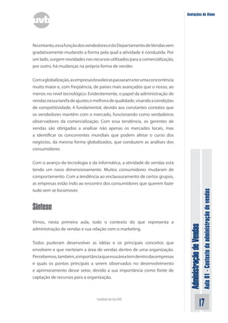 AdministraçãodeVendas
Aula01-Contextodaadministraçãodevendas
17Faculdade On-Line UVB
Anotações do Aluno
Noentanto,essafunçãodosvendedoresedoDepartamentodeVendasvem
gradativamente mudando a forma pela qual a atividade é conduzida. Por
um lado, surgem novidades nos recursos utilizados para a comercialização,
por outro, há mudanças na própria forma de vender.
Comaglobalização,asempresasbrasileiraspassaramaterumaconcorrência
muito maior e, com freqüência, de países mais avançados que o nosso, ao
menos no nível tecnológico. Evidentemente, o papel da administração de
vendasnessatarefadeajustesemelhoradequalidade,visandoacondições
de competitividade, é fundamental, devido aos constantes contatos que
os vendedores mantêm com o mercado, funcionando como verdadeiros
observadores da comercialização. Com essa tendência, os gerentes de
vendas são obrigados a analisar não apenas os mercados locais, mas
a identificar os concorrentes mundiais que podem afetar o curso dos
negócios, da mesma forma globalizados, que conduzem as análises dos
consumidores.
Com o avanço da tecnologia e da informática, a atividade de vendas está
tendo um novo dimensionamento. Muitos consumidores mudaram de
comportamento. Com a tendência ao enclausuramento de certos grupos,
as empresas estão indo ao encontro dos consumidores que querem fazer
tudo sem se locomover.
Síntese
Vimos, nesta primeira aula, todo o contexto do que representa a
administração de vendas e sua relação com o marketing.
Todos puderam desenvolver as idéias e os principais conceitos que
envolvem e que norteiam a área de vendas dentro de uma organização.
Percebemos,também,aimportânciaqueessaáreatemdentrodasempresas
e quais os pontos principais a serem observados no desenvolvimento
e aprimoramento desse setor, devido a sua importância como fonte de
captação de recursos para a organização.
 
