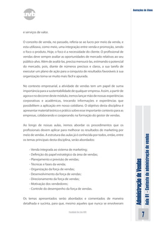 AdministraçãodeVendas
Aula01-Contextodaadministraçãodevendas
Faculdade On-Line UVB
Anotações do Aluno
e serviços de valor.
O conceito de venda, no passado, referia-se ao lucro por meio da venda, e
esta utilizava, como meio, uma integração entre venda e promoção, sendo
o foco o produto. Hoje, o foco é a necessidade do cliente. O profissional de
vendas deve sempre avaliar as oportunidades de mercado relativas ao seu
público-alvo. Além de avaliá-las, precisa mensurá-las, estimando o potencial
do mercado, pois, diante de números precisos e claros, a sua tarefa de
executar um plano de ação para a conquista de resultados favoráveis à sua
organização torna-se muito mais fácil e apurada.
No contexto empresarial, a atividade de vendas tem um papel de suma
importância para a sustentabilidade de qualquer empresa. Assim, a partir de
agoraenodecorrerdestemódulo,iremoslançarmãodenossasexperiências
corporativas e acadêmicas, trocando informações e experiências que
possibilitem a aplicação em nosso cotidiano. O objetivo desta disciplina é
apresentar material teórico e prático sobre esse importante contexto para as
empresas, colaborando e cooperando na formação do gestor de vendas.
Ao longo de nossas aulas, iremos abordar os procedimentos que os
profissionais devem aplicar para melhorar os resultados de marketing por
meio de vendas. A estrutura das aulas já é conhecida por todos, então, entre
os temas principais desta disciplina, serão abordados:
- Venda integrada ao sistema de marketing;
- Definição do papel estratégico da área de vendas;
- Planejamento e previsão de vendas;
- Técnicas e fases da venda;
- Organização da força de vendas;
- Desenvolvimento da força de vendas;
- Direcionamento da força de vendas;
- Motivação dos vendedores;
- Controle do desempenho da força de vendas.
Os temas apresentados serão abordados e comentados de maneira
detalhada e sucinta, para que, mesmo aqueles que nunca se envolveram
 