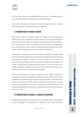 AdministraçãodeVendas
Aula01-Contextodaadministraçãodevendas
Faculdade On-Line UVB
Anotações do Aluno
com essa área, tenham a possibilidade de conhecê-la e de refletir sobre a
sua importância além de interagir com os demais colegas.
Iniciaremos, abordando o contexto da administração de vendas no Brasil
sobre dois aspectos: organizacional e de marketing.
1.1 Administração de vendas no Brasil
No contexto geral, em qualquer lugar do mundo, as empresas geram
custos. Esses custos acontecem antes mesmo do início das operações da
empresa e tornam-se parte do cotidiano dela durante toda sua existência.
É no mercado, por meio da utilização de ferramentas mercadológicas,
que a empresa busca não só obter recursos para fazer frente a todas esses
custos, como também alcançar outros objetivos financeiros.
Desta forma, a atividade de vendas desempenha importante papel. Além
danecessidadedeintegraçãocomasdemaisatividadesdecomercialização
para atingir os objetivos visados, o contato diário com os clientes da
empresa é, quase sempre, feito por meio dos vendedores, que ajudam a
formar a imagem que a empresa deseja. Soma-se a isso o fato de que as
técnicas utilizadas resultarão em maior ou menor retorno financeiro, o que
é determinante para a continuidade da empresa.
Antes de seguirmos com nosso conteúdo, iremos definir, segundo a
Associação Americana de Marketing (AMA), que, por meio de seu comitê
de definição, estabeleceu que administração de vendas é “planejamento,
direção e controle de venda pessoal, incluindo recrutamento, seleção,
treinamento, providência de recursos, delegação, determinação de rotas,
supervisão,pagamentoemotivação,àmedidaqueestastarefasseaplicam
à força de vendas”.
1.2 Administração de vendas e o aspecto de marketing
Éimportanteressaltarqueavendanãoéumaatividadeisolada,eladepende
de uma estratégia de marketing bem elaborada, que inclui produtos,
 