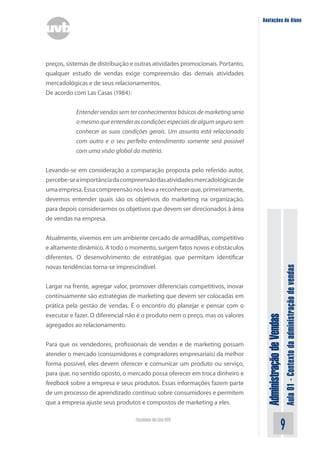 AdministraçãodeVendas
Aula01-Contextodaadministraçãodevendas
Faculdade On-Line UVB
Anotações do Aluno
preços, sistemas de distribuição e outras atividades promocionais. Portanto,
qualquer estudo de vendas exige compreensão das demais atividades
mercadológicas e de seus relacionamentos.
De acordo com Las Casas (1984):
Entender vendas sem ter conhecimentos básicos de marketing seria
omesmoqueentenderascondiçõesespeciaisdealgumsegurosem
conhecer as suas condições gerais. Um assunto está relacionado
com outro e o seu perfeito entendimento somente será possível
com uma visão global da matéria.
Levando-se em consideração a comparação proposta pelo referido autor,
percebe-seaimportânciadacompreensãodasatividadesmercadológicasde
umaempresa.Essacompreensãonoslevaareconhecerque,primeiramente,
devemos entender quais são os objetivos do marketing na organização,
para depois considerarmos os objetivos que devem ser direcionados à área
de vendas na empresa.
Atualmente, vivemos em um ambiente cercado de armadilhas, competitivo
e altamente dinâmico. A todo o momento, surgem fatos novos e obstáculos
diferentes. O desenvolvimento de estratégias que permitam identificar
novas tendências torna-se imprescindível.
Largar na frente, agregar valor, promover diferenciais competitivos, inovar
continuamente são estratégias de marketing que devem ser colocadas em
prática pela gestão de vendas. É o encontro do planejar e pensar com o
executar e fazer. O diferencial não é o produto nem o preço, mas os valores
agregados ao relacionamento.
Para que os vendedores, profissionais de vendas e de marketing possam
atender o mercado (consumidores e compradores empresariais) da melhor
forma possível, eles devem oferecer e comunicar um produto ou serviço,
para que, no sentido oposto, o mercado possa oferecer em troca dinheiro e
feedback sobre a empresa e seus produtos. Essas informações fazem parte
de um processo de aprendizado contínuo sobre consumidores e permitem
que a empresa ajuste seus produtos e compostos de marketing a eles.
 