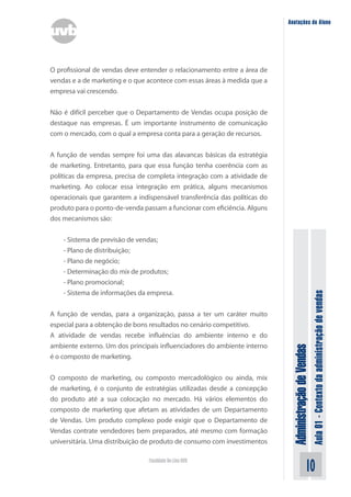 AdministraçãodeVendas
Aula01-Contextodaadministraçãodevendas
10Faculdade On-Line UVB
Anotações do Aluno
O profissional de vendas deve entender o relacionamento entre a área de
vendas e a de marketing e o que acontece com essas áreas à medida que a
empresa vai crescendo.
Não é difícil perceber que o Departamento de Vendas ocupa posição de
destaque nas empresas. É um importante instrumento de comunicação
com o mercado, com o qual a empresa conta para a geração de recursos.
A função de vendas sempre foi uma das alavancas básicas da estratégia
de marketing. Entretanto, para que essa função tenha coerência com as
políticas da empresa, precisa de completa integração com a atividade de
marketing. Ao colocar essa integração em prática, alguns mecanismos
operacionais que garantem a indispensável transferência das políticas do
produto para o ponto-de-venda passam a funcionar com eficiência. Alguns
dos mecanismos são:
- Sistema de previsão de vendas;
- Plano de distribuição;
- Plano de negócio;
- Determinação do mix de produtos;
- Plano promocional;
- Sistema de informações da empresa.
A função de vendas, para a organização, passa a ter um caráter muito
especial para a obtenção de bons resultados no cenário competitivo.
A atividade de vendas recebe influências do ambiente interno e do
ambiente externo. Um dos principais influenciadores do ambiente interno
é o composto de marketing.
O composto de marketing, ou composto mercadológico ou ainda, mix
de marketing, é o conjunto de estratégias utilizadas desde a concepção
do produto até a sua colocação no mercado. Há vários elementos do
composto de marketing que afetam as atividades de um Departamento
de Vendas. Um produto complexo pode exigir que o Departamento de
Vendas contrate vendedores bem preparados, até mesmo com formação
universitária. Uma distribuição de produto de consumo com investimentos
 