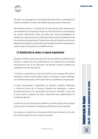 AdministraçãodeVendas
Aula01-Contextodaadministraçãodevendas
11Faculdade On-Line UVB
Anotações do Aluno
elevados em propaganda e promoção pode determinar a contratação de
muitos vendedores “tiradores de pedido” para dar apoio à campanha.
No ambiente externo, o acirramento da concorrência pode determinar a
necessidade de uma equipe de vendas do mais alto nível ou uma prestação
de serviços diferenciada. Além da análise das várias possibilidades de
influências,aadministraçãodevendasdevevoltar-separaoestabelecimento
de uma forma de organização. É importante, portanto, determinar como um
departamento pode ser organizado, pois da determinação do organograma
pode resultar a execução de um trabalho menor.
1.3 Administração de vendas e o aspecto organizacional
Qualquer empresa, seja de que porte for, precisa definir uma filosofia para
orientar as ações para seus colaboradores. As empresas bem-sucedidas
preocupam-se não só em descrever sua filosofia, missão ou política de
qualidade como em divulgá-las.
A missão é o propósito ou razão de existir de uma empresa. Ela indica a
direção por onde a empresa deve seguir, os princípios a serem utilizados
nas tomadas de decisões, orientando todas as atividades da organização.
A visão corresponde à capacidade de idealizar condições diferentes
e melhores formas de as alcançar. Baseada nas aspirações e valores
fundamentais para uma organização, ela procura visualizar o que será
e como estará a empresa no futuro, orientando seus colaboradores na
tomada de decisão.
A razão de ser de uma empresa identifica o motivo pelo qual a empresa
existe, quais necessidades e desejos dos clientes ela procura atender.
As crenças e os valores são um conjunto de leis que norteiam o dia-a-dia
da empresa, aquilo em que a empresa acredita.
 