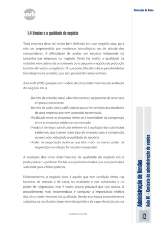 AdministraçãodeVendas
Aula01-Contextodaadministraçãodevendas
12Faculdade On-Line UVB
Anotações do Aluno
1.4 Vendas e a qualidade do negócio
Toda empresa deve ter muito bem definido em que negócio atua, para
não ser surpreendida por mudanças tecnológicas ou de atitude dos
consumidores. A dificuldade de avaliar um negócio independe do
tamanho das empresas no negócio. Tanto faz avaliar a qualidade da
indústria montadora de automóveis ou o pequeno negócio de produção
local de alimentos congelados. O que pode dificultar são as peculiaridades
tecnológicas do produto, que só o pessoal do ramo conhece.
Zaccarelli (2003) propõe um modelo de cinco determinantes da avaliação
do negócio em si.
- Barreira de entrada, isto é, a barreira contra o surgimento de uma nova
empresa concorrente.
-Barreiradesaída,istoé,adificuldadeparaofechamentodasatividades
de uma empresa que vem operando no mercado.
- Rivalidade entre as empresas refere-se à intensidade da competição
entre as empresas existentes no mercado.
- Produtos/serviços substitutos referem-se à avaliação dos substitutos
existentes, que trazem outro tipo de empresa para a competição
no mercado, reduzindo a qualidade do negócio.
- Poder de negociação avalia-se que têm maior ou menor poder de
negociação na relação fornecedor-comprador.
A avaliação dos cinco determinantes de qualidade do negócio em si
pode parecer superficial. Porém, a experiência mostra que essa precisão é
suficiente para efeitos práticos.
Evidentemente, o negócio ideal é aquele que tem condição ótima nas
barreiras de entrada e de saída, na rivalidade e nos substitutos e no
poder de negociação, mas é muito pouco provável que isso ocorra. O
procedimento mais recomendado é comparar a importância relativa
dos cinco determinantes da qualidade. Sendo esta etapa essencialmente
subjetiva, as conclusões dependem da opinião e da experiência da pessoa
 