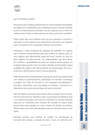 AdministraçãodeVendas
Aula01-Contextodaadministraçãodevendas
13Faculdade On-Line UVB
Anotações do Aluno
que está fazendo a análise.
Umapessoaquesedepara,pelaprimeiravez,comaavaliaçãodaqualidade
do negócio em si poderá ficar com a impressão de que sua maior utilidade
é para os empreendedores decidirem sair de negócios ruins e entrar em
negócios bons. Porém, se todos pensassem assim, qual seria o resultado?
Todos sairiam dos maus negócios (que, por isso, passariam a ser bons) e
iriam para os bons negócios (que, desta forma, passariam a ser negócios
ruins). O resultado seria uma grande confusão na economia.
Entretanto, o maior propósito da avaliação da qualidade do negócio
não é orientar empreendedores para que mudem de negócio, pois um
mau negócio bem administrado pode dar lucros maiores do que um
bom negócio mal administrado. Um empreendedor não deve deixar
de considerar a possibilidade de entrar em negócio apenas porque sua
avaliação indica que ele é ruim. Se aceitar o desafio, terá de rebater a baixa
qualidade do negócio com alta qualidade da administração. Por isso, é
muito bom saber do que se trata e o que se pretende.
Toda empresa deve constantemente se perguntar qual é sua situação atual
com relação ao posicionamento, participação de mercado, tecnologias
e imagem. Ela é líder de mercado ou uma seguidora mercadológica? É
inovadora, desenvolve novas tecnologias de produto e processo ou é
dependente da compra de tecnologias de outras empresas?
Além de analisar o presente, uma empresa deve se preparar para o futuro.
Para isso, deve procurar identificar qual a sua principal competência, qual
o seu negócio principal e como quer ser conhecida no mercado. Ela pode
optar por ser conhecida como empresa de mercado de massa, tendo
preços baixos para atender um maior número de clientes ou produtos
diferenciados e de maior valor agregado, para um mercado menor e mais
seleto.
Qualquer empresa que mantiver ou ampliar sua participação de
mercado deve analisar a evolução do setor e fazer um confronto com
 