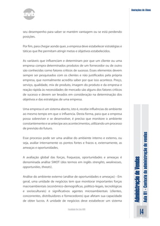 AdministraçãodeVendas
Aula01-Contextodaadministraçãodevendas
14Faculdade On-Line UVB
Anotações do Aluno
seu desempenho para saber se mantém vantagem ou se está perdendo
posições.
Por fim, para chegar aonde quer, a empresa deve estabelecer estratégias e
táticas que lhe permitam atingir metas e objetivos estabelecidos.
As variáveis que influenciam e determinam por que um cliente ou uma
empresa compra determinados produtos de um fornecedor ou de outro
são conhecidas como fatores críticos de sucesso. Esses elementos devem
sempre ser pesquisados com os clientes e não justificados pela própria
empresa, que normalmente acredita saber por que isso acontece. Preço,
serviço, qualidade, mix de produto, imagem do produto e da empresa e
reação rápida às necessidades de mercado são alguns dos fatores críticos
de sucesso e devem ser levados em consideração na determinação dos
objetivos e das estratégias de uma empresa.
Uma empresa é um sistema aberto, isto é, recebe influências do ambiente
ao mesmo tempo em que o influencia. Desta forma, para que a empresa
possa sobreviver e se desenvolver, é preciso que monitore o ambiente
constantementeeseantecipeaosacontecimentos,utilizandoumprocesso
de previsão do futuro.
Esse processo pode ser uma análise do ambiente interno e externo, ou
seja, avaliar internamente os pontos fortes e fracos e, externamente, as
ameaças e oportunidades.
A avaliação global das forças, fraquezas, oportunidades e ameaças é
denominada análise SWOT (dos termos em inglês strenghts, weaknesses,
opportunities, threats).
Análise do ambiente externo (análise de oportunidades e ameaças) - Em
geral, uma unidade de negócios tem que monitorar importantes forças
macroambientais (econômico-demográficas, político-legais, tecnológicas
e socioculturais) e significativos agentes microambientais (clientes,
concorrentes, distribuidores e fornecedores) que afetam sua capacidade
de obter lucros. A unidade de negócios deve estabelecer um sistema
 