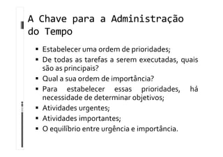 A Chave para a Administração
do Tempo
 Estabelecer uma ordem de prioridades;
 De todas as tarefas a serem executadas, quais
são as principais?
 Qual a sua ordem de importância?
 Para estabelecer essas prioridades, há
necessidade de determinar objetivos;
 Atividades urgentes;
 Atividades importantes;
 O equilíbrio entre urgência e importância.
 