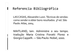 Referencia Bibliográfica
LASCASAS,Alexandre Luzzi.Técnicas de vendas:
como vender e obter bons resultados. 3ª ed. São
Paulo: Atlas, 2004.
MAITLAND, Iain. Administre o seu tempo.
tradução Maria Cristina Fioratti Florez e
Giorgio Cappelli. — São Paulo: Nobel, 2000.
 