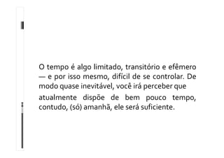 O tempo é algo limitado, transitório e efêmero
— e por isso mesmo, difícil de se controlar. De
modo quase inevitável, você irá perceber que
atualmente dispõe de bem pouco tempo,
contudo, (só) amanhã, ele será suficiente.
 