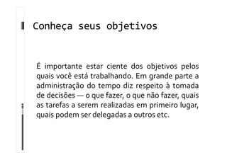 Conheça seus objetivos
É importante estar ciente dos objetivos pelos
quais você está trabalhando. Em grande parte a
administração do tempo diz respeito à tomada
de decisões — o que fazer, o que não fazer, quais
as tarefas a serem realizadas em primeiro lugar,
quais podem ser delegadas a outros etc.
 