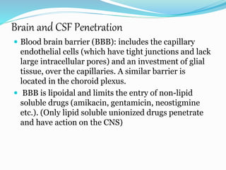 Brain and CSF Penetration
 Blood brain barrier (BBB): includes the capillary
endothelial cells (which have tight junctions and lack
large intracellular pores) and an investment of glial
tissue, over the capillaries. A similar barrier is
located in the choroid plexus.
 BBB is lipoidal and limits the entry of non-lipid
soluble drugs (amikacin, gentamicin, neostigmine
etc.). (Only lipid soluble unionized drugs penetrate
and have action on the CNS)
 