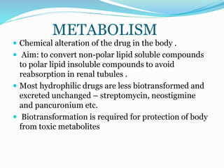 METABOLISM
 Chemical alteration of the drug in the body .
 Aim: to convert non-polar lipid soluble compounds
to polar lipid insoluble compounds to avoid
reabsorption in renal tubules .
 Most hydrophilic drugs are less biotransformed and
excreted unchanged – streptomycin, neostigmine
and pancuronium etc.
 Biotransformation is required for protection of body
from toxic metabolites
 