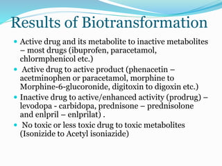 Results of Biotransformation
 Active drug and its metabolite to inactive metabolites
– most drugs (ibuprofen, paracetamol,
chlormphenicol etc.)
 Active drug to active product (phenacetin –
acetminophen or paracetamol, morphine to
Morphine-6-glucoronide, digitoxin to digoxin etc.)
 Inactive drug to active/enhanced activity (prodrug) –
levodopa - carbidopa, prednisone – prednisolone
and enlpril – enlprilat) .
 No toxic or less toxic drug to toxic metabolites
(Isonizide to Acetyl isoniazide)
 
