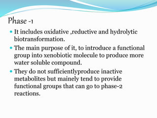 Phase -1
 It includes oxidative ,reductive and hydrolytic
biotransformation.
 The main purpose of it, to introduce a functional
group into xenobiotic molecule to produce more
water soluble compound.
 They do not sufficientlyproduce inactive
metabolites but mainely tend to provide
functional groups that can go to phase-2
reactions.
 