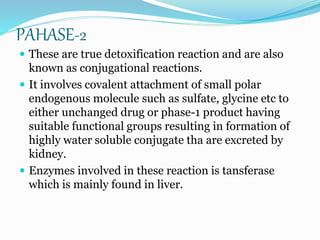PAHASE-2
 These are true detoxification reaction and are also
known as conjugational reactions.
 It involves covalent attachment of small polar
endogenous molecule such as sulfate, glycine etc to
either unchanged drug or phase-1 product having
suitable functional groups resulting in formation of
highly water soluble conjugate tha are excreted by
kidney.
 Enzymes involved in these reaction is tansferase
which is mainly found in liver.
 