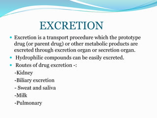 EXCRETION
 Excretion is a transport procedure which the prototype
drug (or parent drug) or other metabolic products are
excreted through excretion organ or secretion organ.
 Hydrophilic compounds can be easily excreted.
 Routes of drug excretion -:
-Kidney
-Biliary excretion
- Sweat and saliva
-Milk
-Pulmonary
 