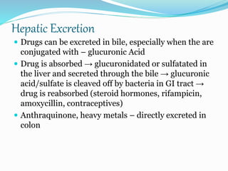 Hepatic Excretion
 Drugs can be excreted in bile, especially when the are
conjugated with – glucuronic Acid
 Drug is absorbed → glucuronidated or sulfatated in
the liver and secreted through the bile → glucuronic
acid/sulfate is cleaved off by bacteria in GI tract →
drug is reabsorbed (steroid hormones, rifampicin,
amoxycillin, contraceptives)
 Anthraquinone, heavy metals – directly excreted in
colon
 