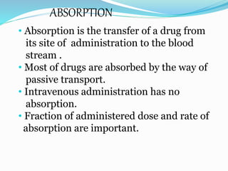 ABSORPTION
• Absorption is the transfer of a drug from
its site of administration to the blood
stream .
• Most of drugs are absorbed by the way of
passive transport.
• Intravenous administration has no
absorption.
• Fraction of administered dose and rate of
absorption are important.
 