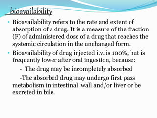 bioavailability
• Bioavailability refers to the rate and extent of
absorption of a drug. It is a measure of the fraction
(F) of administered dose of a drug that reaches the
systemic circulation in the unchanged form.
• Bioavailability of drug injected i.v. is 100%, but is
frequently lower after oral ingestion, because:
- The drug may be incompletely absorbed
-The absorbed drug may undergo first pass
metabolism in intestinal wall and/or liver or be
excreted in bile.
 