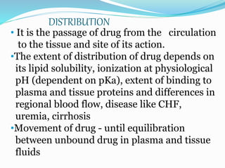 DISTRIBUTION
• It is the passage of drug from the circulation
to the tissue and site of its action.
•The extent of distribution of drug depends on
its lipid solubility, ionization at physiological
pH (dependent on pKa), extent of binding to
plasma and tissue proteins and differences in
regional blood flow, disease like CHF,
uremia, cirrhosis
•Movement of drug - until equilibration
between unbound drug in plasma and tissue
fluids
 