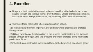 4. Excretion
■ Drugs and their metabolites need to be removed from the body via excretion,
usually through the kidneys (urine) or in the feces. Unless excretion is complete,
accumulation of foreign substances can adversely affect normal metabolism.
■ There are three main sites where drug excretion occurs.
-(1) The kidney is the most important site and it is where products are excreted
through urine.
-(2) Biliary excretion or fecal excretion is the process that initiates in the liver and
passes through to the gut until the products are finally excreted along with waste
products or feces.
-(3) The last main method of excretion is through the lungs (e.g. anesthetic gases)
 