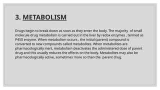 3. METABOLISM
Drugs begin to break down as soon as they enter the body. The majority of small
molecule drug metabolism is carried out in the liver by redox enzymes , termed as
P450 enzyme. When metabolism occurs , the initial (parent) compound is
converted to new compounds called metabolites. When metabolites are
pharmacologically inert, metabolism deactivates the administered dose of parent
drug and this usually reduces the effects on the body. Metabolites may also be
pharmacologically active, sometimes more so than the parent drug.
 