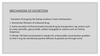 MECHANISM OF EXCRETION
◦ Excretion of drugs by the kidney involves 3 main mechanisms:
1. Glomerular filtration of unbound drug.
2. Active secretion of (free & protein bound) drug by transporters ( eg; anions such
as urate, penicillin, glucuronide, sulfate conjugate) or cations such as choline,
histamine.
3. Filtrate 100 fold concentrated in tubules for a favourable concentration gradient
so that it may be secreted by passive diffusion & passed out through urine.
 
