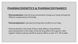 PHARMACOKINETICS & PHARMACODYNAMICS
◦ Pharmacokinetics: How the drug concentration change as it moves through the
different compartments of the body.
◦ Pharmacodynamics: How does the drug exert its effect on our body.
◦ Pharmacokinetics is the study of how a body affects a drug whereas
pharmacodynamics is the study of how the drug affects the organism. Both
together influence dosing, benefit & adverse effects as seen in PL /PD models.
 