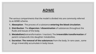 ADME
The various compartments that the model is divided into are commonly referred
to as ADME scheme.
1. Absorption: The process of a substance entering the blood circulation.
2. Distribution: The dispersion / dissemination of substances throughout the
fluids and tissues of the body.
3. Metabolism(biotransformation / inaction): The irreversible transformation of
parent compounds into daughter metabolites.
4. Excretion: The removal of the substances from the body. In rare cases , some
drugs irreversibly accumulate in body tissue.
 
