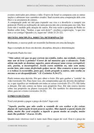 CURSO DE TEOLOGIA 237
MÓDULO XII SOTERIOLOGIA – ADMINISTRAÇÃO ECLESIÁSTICA
eventos motivados por ciúmes e ódio. O povo de Israel se comparou com as outras
nações e adotaram seus caminhos errados. Saul escutou uma comparação dele com
Davi e se envenenou de ciúmes.
A comparação pode ser útil para expandir sua visa o e desafiá-lo a cumprir seu
potencial. Porém as realizações de outra pessoa não são a norma para sua vida. Seu
êxito não é medido pela atuação de outros. Por esta razão a pergunta de Pedro ao
Senhor sobre João, Senhor, o que será deste?, recebeu a reprovação, o que isto
tem a ver contigo? Quando a ti, segue-me (João 21.21-22).
DECISÃO, DISCIPLINA, DIRECÃO, DETERMINACÃO
Realmente, o sucesso pode ser resumido facilmente em uma declaração:
Siga o exemplo de Jesus em decisão, disciplina, direção e determinação.
O apóstolo Paulo fez isto:
Não sabeis vós que os que correm no estádio, todos, na verdade, correm,
mas um só leva o prêmio? Correi de tal maneira que o alcanceis. Todo
atleta em tudo se domina; aqueles, para alcançar uma coroa corruptível;
nós, porém, a incorruptível. Assim corro também eu, não sem meta;
assim luto, não como desferindo golpes no ar. Mas esmurro o meu corpo
e o reduzo à escravidão, para que, tendo pregado a outros, não venha eu
mesmo a ser desqualificado (1 Coríntios 9.24-27).
Paulo tomou uma decisão. Ele quis obter o êxito. Ele quis ganhar a corrida da
vida (versículo 24). Para fazer isso, ele compreendeu que ele deveria disciplinar-
se, o que significa ser moderado em todas as coisas (versículo 25 e 27). Ele tinha
a direção. Ele não correu ou lutou sem propósito fixo. Ele não estava incerto
sobre seu propósito ou planos (versículo 26). Ele também foi determinado em
obter, para ter o êxito (versículos 24-25).
O PRECO DO ÊXITO
Você está pronto a pagar o preço do êxito? Aqui está:
Aquele, porém, que não soube a vontade do seu senhor e fez coisas
dignas de reprovação levará poucos açoites. Mas àquele a quem muito foi
dado, muito lhe será exigido; e àquele a quem muito se confia, muito
mais lhe pedirão (Lucas 12.48).
Quanto mais vitorioso você é, tanto mais Deus requer de você. Este é o preço do
 
