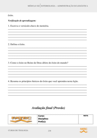 CURSO DE TEOLOGIA 238
MÓDULO XII SOTERIOLOGIA – ADMINISTRAÇÃO ECLESIÁSTICA
êxito.
Verificação de aprendizagem:
1. Escreva o versículo-chave de memória.
_____________________________________________________________________
_____________________________________________________________________
_____________________________________________________________________
_____________________________________________________________________
_____________________________________________________________________
2. Defina o êxito.
_____________________________________________________________________
_____________________________________________________________________
_____________________________________________________________________
_____________________________________________________________________
_____________________________________________________________________
3. Como o êxito no Reino de Deus difere do êxito do mundo?
_____________________________________________________________________
_____________________________________________________________________
_____________________________________________________________________
_____________________________________________________________________
_____________________________________________________________________
4. Resuma os princípios básicos do êxito que você aprendeu nesta lição.
_____________________________________________________________________
_____________________________________________________________________
_____________________________________________________________________
_____________________________________________________________________
_____________________________________________________________________
Avaliação final (Provão)
XUVR
'LVFLSOLQD
3URID 