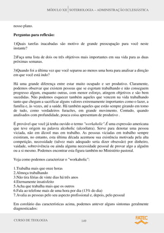 CURSO DE TEOLOGIA 149
MÓDULO XII SOTERIOLOGIA – ADMINISTRAÇÃO ECLESIÁSTICA
nosso plano.
Perguntas para reflexão:
1)Quais tarefas inacabadas são motivo de grande preocupação para você neste
instante?
2)Faça uma lista de dois ou três objetivos mais importantes em sua vida para as duas
próximas semanas.
3)Quando foi a última vez que você separou ao menos uma hora para analisar a direção
em que você está indo?
Há uma grande diferença entre estar muito ocupado e ser produtivo. Claramente,
podemos observar que existem pessoas que se esgotam trabalhando e não conseguem
progresso algum, enquanto outras, com menor esforço, atingem objetivos e são bem
sucedidas. Não podemos esquecer também aqueles que vencem na vida trabalhando
tanto que chegam a sacrificar alguns valores extremamente importantes como o lazer, a
família e, às vezes, até a saúde. Há também aqueles que estão sempre girando em tomo
de tudo, como verdadeiros furacões, em grande movimento. Contudo, quando
analisados com profundidade, pouca coisa apresentam de produtivo .
É provável que você já tenha ouvido o termo "workaholic".É uma expressão americana
que teve origem na palavra alcoholic (alcoólatra). Serve para denotar uma pessoa
viciada, não em álcool mas em trabalho. As pessoas viciadas em trabalho sempre
existiram, no entanto, esta última década acentuou sua existência motivada pela alta
competição, necessidade (talvez mais adequado seria dizer obsessão) por dinheiro,
vaidade, sobrevivência ou ainda alguma necessidade pessoal de provar algo a alguém
ou a si mesmo. Podemos encontrar esta figura também no Ministério pastoral.
Veja como podemos caracterizar o "workaholic":
1.Trabalha mais que onze horas
2.Almoça trabalhando
3.Não tira férias de vinte dias há três anos
4.Eternamente insatisfeito
5.Acha que trabalha mais que os outros
6.Fala ao telefone mais de uma hora por dia (13% do dia)
7.Avalia as pessoas pelo seu aspecto profissional e, depois, pelo pessoal
Em corolário das características acima, podemos antever alguns sintomas geralmente
diagnosticados:
 