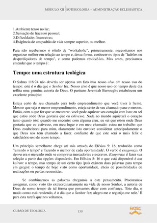 CURSO DE TEOLOGIA 150
MÓDULO XII SOTERIOLOGIA – ADMINISTRAÇÃO ECLESIÁSTICA
1.Ambiente tenso no lar;
2.Sensação de fracasso pessoal;
3.Dificuldades financeiras;
4.Exigência de um padrão de vida sempre superior, ou melhor.
Para não recebermos o rótulo de "workaholic", primeiramente, necessitamos nos
organizar melhor em relação ao tempo e, dessa forma, conhecer os tipos de "ladrões ou
desperdiçadores de tempo", e como podemos resolvê-los. Mas antes, precisamos
entender que o tempo é :
Tempo: uma estrutura teológica
O Salmo 118:24 não deveria ser apenas um fato mas nosso alvo em nosso uso do
tempo: este é o dia que o Senhor fez. Nosso alvo é que nosso uso do tempo deste dia
reflita uma genuína autoria de Deus. O puritano Jeremiah Burroughs estabeleceu um
excelente princípio:
Esteja certo de seu chamado para todo empreendimento que você tiver à frente.
Mesmo que seja o menor empreendimento, esteja certo de seu chamado para o mesmo.
Então, com o que for que se encontrar, você pode aquietar seu coração com isto: eu sei
que estou onde Deus gostaria que eu estivesse. Nada no mundo aquietará o coração
tanto quanto isto: quando me encontro com alguma cruz, eu sei que estou onde Deus
gostaria que eu estivesse, em meu lugar e em meu chamado: estou no trabalho que
Deus estabeleceu para mim, claramente isto envolve considerar antecipadamente o
que Deus nos tem chamado a fazer, confiante de que este será o mais feliz e
satisfatório uso de nosso tempo.
Um princípio semelhante chega até nós através de Efésios 5: 16, traduzido como
'remindo o tempo' e 'fazendo o melhor de cada oportunidade'. O verbo é exagorazo. O
ágora era o mercado onde se comprava mercadorias e escravos. Exagorazo é fazer sua
seleção a partir das opções disponíveis. Em Efésios 5: 16 o que está disponível é ton
kairon: o tempo, mas tempo de um certo tipo (pois existem duas palavras para tempo
em grego): o tempo de hoje visto como oportunidade, cheio de possibilidades de
realizações ou perdas ressentidas.
Se combinarmos as palavras chegamos a este pensamento. Procuramos
assegurar, como visto tão extraordinariamente na vida de nosso Senhor, a autoria de
Deus de nosso tempo de tal forma que possamos dizer com confiança, 'Este dia, o
modo como está rendendo, é o dia que o Senhor fez; alegro-me e regozijo-me nele.' É
para esta tarefa que nos voltamos.
 