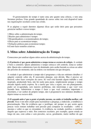 CURSO DE TEOLOGIA 151
MÓDULO XII SOTERIOLOGIA – ADMINISTRAÇÃO ECLESIÁSTICA
O gerenciamento do tempo é tanto uma arte quanto uma ciência, e tem uma
literatura profusa. Uma grande quantidade de cursos sobre isto está disponível tanto
nas organizações seculares como nas cristãs.
N as páginas a seguir daremos algumas dicas que serão úteis para que possamos
gerenciar melhor o nosso tempo:
1.Mitos sobre a administração do tempo.
2.Razões para administrar o tempo:
3.Desperdiçadores e economizadores de tempo;
4.Dicas para se economizar tempo;
5.Soluções práticas para economizar tempo;
6.Como fazer reuniões criativas.
I. Mitos sobre Administração do Tempo
Comecemos por analisar alguns mitos acerca da administração do tempo.
1) O primeiro é que quem administra o tempo torna-se escravo do relógio. A verdade
é bem o contrário. Quem administra o tempo coloca-o sob controle, toma-se senhor
dele. Quem não o administra é por ele dominado, pois acaba fazendo as coisas ao sabor
das pressões do momento, não na ordem e no momento em que desejaria.
A verdade é que administrar o tempo não é programar a vida nos mínimos detalhes: é
adquirir controle sobre ela. É necessário planejar, sem dúvida. Mas é preciso ser
flexível, saber fazer correções de curso. Se você está fazendo algum trabalho e está
inspirado, produzindo bem, não há razão para parar, simplesmente porque o tempo
alocado àquela tarefa expirou. Se a tarefa que viria a seguir, em seu planejamento,
puder ser re-agendada, sem maiores problemas, não interrompa o que você vem
fazendo bem. Administrar o tempo é fazer o que você considera importante e
prioritário, é ser senhor do próprio tempo, não é programá-lo nos mínimos detalhes e
depois tomar-se escravo dele.
2) O segundo mito é que a gente só produz mesmo, ou então só trabalha melhor, sob
pressão. Esse é um mito criado para racionalizar a preguiça, a indecisão, a tendência à
procrastinação. Não há evidência que o justifique, até porque os que assim agem
poucas vezes tentam trabalhar sem pressão para comparar os resultados - sobre si
mesmos e sobre os que os circundam. A evidência, na verdade, justifica o contrário
daquilo que expressa o mito. Em contextos escolares, por exemplo, quem estuda ao
longo do ano, com calma e sem pressões, sai-se, geralmente, muito melhor do que
 