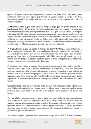 CURSO DE TEOLOGIA 152
MÓDULO XII SOTERIOLOGIA – ADMINISTRAÇÃO ECLESIÁSTICA
quem deixa para estudar nas vésperas das provas e, por isso, vê-se obrigado a passar
noites em claro para fazer aquilo que deveria vir fazendo durante o tempo todo. Nada
nos permite concluir que o que vale no contexto escolar, a esse respeito, não valha em
outros contextos.
3) O terceiro mito é que administrar o tempo é algo que se aplica apenas à vida
profissional. Falso. Certamente há muitas coisas em sua vida pessoal e familiar que
você reconhece que deve e deseja fazer mas não faz - "por falta de tempo". Você pode
estar querendo, há anos, reformar algumas coisas em sua casa, escrever um livro ou um
artigo, aprender uma outra língua, desenvolver algum hobby, tirar duas semanas sem
perturbações para descansar, curtir os filhos que estão crescendo, tudo isso sem
conseguir. A culpa vai sempre na falta de tempo. A administração do tempo poderá
permitir que você faça essas coisas em sua vida pessoal e familiar.
4) O quarto mito é que ter tempo é questão de querer ter tempo. Você certamente já
ouviu muita gente dizer isso. De certo modo essa afirmação é verdadeira - até onde ela
vai. Normalmente damos um jeito de arrumar tempo para fazer aquilo que realmente
queremos fazer. Mas a afirmação não diz tudo. Não basta simplesmente querer ter
tempo para ter tempo. É preciso também querer o meio indispensável de obter mais
tempo - e esse meio é a administração do tempo.
Contrária a esses mitos, a verdade é que administrar o tempo é saber usá-lo para fazer
aquelas coisas que você considera importantes e prioritárias, tanto no ministério
pastoral, quanto na vida pessoal. Administrar o tempo é organizar a sua vida de tal
maneira que você obtenha tempo para fazer as coisas que realmente gostaria de estar
fazendo, e que possivelmente não vem fazendo porque anda tão ocupado com tarefas
urgentes e de rotina (muitas delas não tão urgentes nem tão prioritárias) que não sobra
tempo.
Quem tem tempo não é quem não faz nada: é quem consegue administrar o tempo que
tem. Todos nós conhecemos pessoas (um tio idoso, uma prima) que (pelos nossos
padrões) não fazem nada o dia inteiro e, no entanto, constantemente se dizem sem
tempo.
Por outro lado, quem administra o tempo não é quem está todo o tempo ocupadíssimo.
Pelo contrário. Se você vir algum que trabalha o tempo todo, fica até mais tarde no
serviço, traz trabalho para casa à noite e no fim de semana, pode concluir, com certeza,
que essa pessoa não sabe administrar o tempo. Quem administra o tempo geralmente
não vive numa corrida perpétua contra o tempo, não precisa trabalhar horas extras - e,
geralmente, produz muito mais!
Mas não se engane: o processo de administrar o tempo não é fácil. É preciso realmente
 