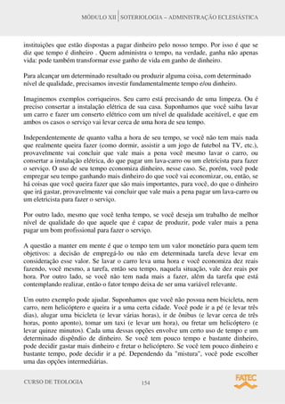 CURSO DE TEOLOGIA 154
MÓDULO XII SOTERIOLOGIA – ADMINISTRAÇÃO ECLESIÁSTICA
instituições que estão dispostas a pagar dinheiro pelo nosso tempo. Por isso é que se
diz que tempo é dinheiro . Quem administra o tempo, na verdade, ganha não apenas
vida: pode também transformar esse ganho de vida em ganho de dinheiro.
Para alcançar um determinado resultado ou produzir alguma coisa, com determinado
nível de qualidade, precisamos investir fundamentalmente tempo e/ou dinheiro.
Imaginemos exemplos corriqueiros. Seu carro está precisando de uma limpeza. Ou é
preciso consertar a instalação elétrica de sua casa. Suponhamos que você saiba lavar
um carro e fazer um conserto elétrico com um nível de qualidade aceitável, e que em
ambos os casos o serviço vai levar cerca de uma hora de seu tempo.
Independentemente de quanto valha a hora de seu tempo, se você não tem mais nada
que realmente queira fazer (como dormir, assistir a um jogo de futebol na TV, etc.),
provavelmente vai concluir que vale mais a pena você mesmo lavar o carro, ou
consertar a instalação elétrica, do que pagar um lava-carro ou um eletricista para fazer
o serviço. O uso de seu tempo economiza dinheiro, nesse caso. Se, porém, você pode
empregar seu tempo ganhando mais dinheiro do que você vai economizar, ou, então, se
há coisas que você queira fazer que são mais importantes, para você, do que o dinheiro
que irá gastar, provavelmente vai concluir que vale mais a pena pagar um lava-carro ou
um eletricista para fazer o serviço.
Por outro lado, mesmo que você tenha tempo, se você deseja um trabalho de melhor
nível de qualidade do que aquele que é capaz de produzir, pode valer mais a pena
pagar um bom profissional para fazer o serviço.
A questão a manter em mente é que o tempo tem um valor monetário para quem tem
objetivos: a decisão de empregá-lo ou não em determinada tarefa deve levar em
consideração esse valor. Se lavar o carro leva uma hora e você economiza dez reais
fazendo, você mesmo, a tarefa, então seu tempo, naquela situação, vale dez reais por
hora. Por outro lado, se você não tem nada mais a fazer, além da tarefa que está
contemplando realizar, então o fator tempo deixa de ser uma variável relevante.
Um outro exemplo pode ajudar. Suponhamos que você não possua nem bicicleta, nem
carro, nem helicóptero e queira ir a uma certa cidade. Você pode ir a pé (e levar três
dias), alugar uma bicicleta (e levar várias horas), ir de ônibus (e levar cerca de três
horas, ponto aponto), tomar um taxi (e levar um hora), ou fretar um helicóptero (e
levar quinze minutos). Cada uma dessas opções envolve um certo uso de tempo e um
determinado dispêndio de dinheiro. Se você tem pouco tempo e bastante dinheiro,
pode decidir gastar mais dinheiro e fretar o helicóptero. Se você tem pouco dinheiro e
bastante tempo, pode decidir ir a pé. Dependendo da "mistura", você pode escolher
uma das opções intermediárias.
 