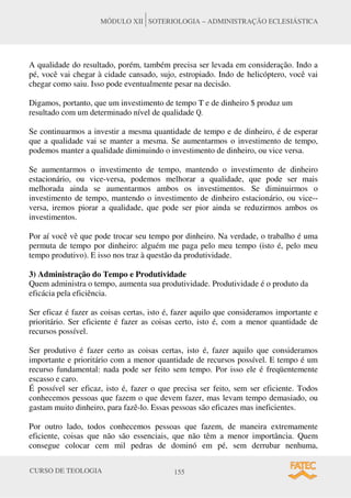 CURSO DE TEOLOGIA 155
MÓDULO XII SOTERIOLOGIA – ADMINISTRAÇÃO ECLESIÁSTICA
A qualidade do resultado, porém, também precisa ser levada em consideração. Indo a
pé, você vai chegar à cidade cansado, sujo, estropiado. Indo de helicóptero, você vai
chegar como saiu. Isso pode eventualmente pesar na decisão.
Digamos, portanto, que um investimento de tempo T e de dinheiro $ produz um
resultado com um determinado nível de qualidade Q.
Se continuarmos a investir a mesma quantidade de tempo e de dinheiro, é de esperar
que a qualidade vai se manter a mesma. Se aumentarmos o investimento de tempo,
podemos manter a qualidade diminuindo o investimento de dinheiro, ou vice versa.
Se aumentarmos o investimento de tempo, mantendo o investimento de dinheiro
estacionário, ou vice-versa, podemos melhorar a qualidade, que pode ser mais
melhorada ainda se aumentarmos ambos os investimentos. Se diminuirmos o
investimento de tempo, mantendo o investimento de dinheiro estacionário, ou vice--
versa, iremos piorar a qualidade, que pode ser pior ainda se reduzirmos ambos os
investimentos.
Por aí você vê que pode trocar seu tempo por dinheiro. Na verdade, o trabalho é uma
permuta de tempo por dinheiro: alguém me paga pelo meu tempo (isto é, pelo meu
tempo produtivo). E isso nos traz à questão da produtividade.
3) Administração do Tempo e Produtividade
Quem administra o tempo, aumenta sua produtividade. Produtividade é o produto da
eficácia pela eficiência.
Ser eficaz é fazer as coisas certas, isto é, fazer aquilo que consideramos importante e
prioritário. Ser eficiente é fazer as coisas certo, isto é, com a menor quantidade de
recursos possível.
Ser produtivo é fazer certo as coisas certas, isto é, fazer aquilo que consideramos
importante e prioritário com a menor quantidade de recursos possível. E tempo é um
recurso fundamental: nada pode ser feito sem tempo. Por isso ele é freqüentemente
escasso e caro.
É possível ser eficaz, isto é, fazer o que precisa ser feito, sem ser eficiente. Todos
conhecemos pessoas que fazem o que devem fazer, mas levam tempo demasiado, ou
gastam muito dinheiro, para fazê-lo. Essas pessoas são eficazes mas ineficientes.
Por outro lado, todos conhecemos pessoas que fazem, de maneira extremamente
eficiente, coisas que não são essenciais, que não têm a menor importância. Quem
consegue colocar cem mil pedras de dominó em pé, sem derrubar nenhuma,
 