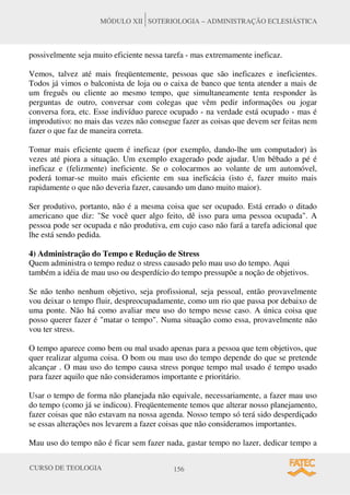 CURSO DE TEOLOGIA 156
MÓDULO XII SOTERIOLOGIA – ADMINISTRAÇÃO ECLESIÁSTICA
possivelmente seja muito eficiente nessa tarefa - mas extremamente ineficaz.
Vemos, talvez até mais freqüentemente, pessoas que são ineficazes e ineficientes.
Todos já vimos o balconista de loja ou o caixa de banco que tenta atender a mais de
um freguês ou cliente ao mesmo tempo, que simultaneamente tenta responder às
perguntas de outro, conversar com colegas que vêm pedir informações ou jogar
conversa fora, etc. Esse indivíduo parece ocupado - na verdade está ocupado - mas é
improdutivo: no mais das vezes não consegue fazer as coisas que devem ser feitas nem
fazer o que faz de maneira correta.
Tomar mais eficiente quem é ineficaz (por exemplo, dando-lhe um computador) às
vezes até piora a situação. Um exemplo exagerado pode ajudar. Um bêbado a pé é
ineficaz e (felizmente) ineficiente. Se o colocarmos ao volante de um automóvel,
poderá tomar-se muito mais eficiente em sua ineficácia (isto é, fazer muito mais
rapidamente o que não deveria fazer, causando um dano muito maior).
Ser produtivo, portanto, não é a mesma coisa que ser ocupado. Está errado o ditado
americano que diz: "Se você quer algo feito, dê isso para uma pessoa ocupada". A
pessoa pode ser ocupada e não produtiva, em cujo caso não fará a tarefa adicional que
lhe está sendo pedida.
4) Administração do Tempo e Redução de Stress
Quem administra o tempo reduz o stress causado pelo mau uso do tempo. Aqui
também a idéia de mau uso ou desperdício do tempo pressupõe a noção de objetivos.
Se não tenho nenhum objetivo, seja profissional, seja pessoal, então provavelmente
vou deixar o tempo fluir, despreocupadamente, como um rio que passa por debaixo de
uma ponte. Não há como avaliar meu uso do tempo nesse caso. A única coisa que
posso querer fazer é "matar o tempo". Numa situação como essa, provavelmente não
vou ter stress.
O tempo aparece como bem ou mal usado apenas para a pessoa que tem objetivos, que
quer realizar alguma coisa. O bom ou mau uso do tempo depende do que se pretende
alcançar . O mau uso do tempo causa stress porque tempo mal usado é tempo usado
para fazer aquilo que não consideramos importante e prioritário.
Usar o tempo de forma não planejada não equivale, necessariamente, a fazer mau uso
do tempo (como já se indicou). Freqüentemente temos que alterar nosso planejamento,
fazer coisas que não estavam na nossa agenda. Nosso tempo só terá sido desperdiçado
se essas alterações nos levarem a fazer coisas que não consideramos importantes.
Mau uso do tempo não é ficar sem fazer nada, gastar tempo no lazer, dedicar tempo a
 