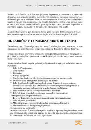 CURSO DE TEOLOGIA 157
MÓDULO XII SOTERIOLOGIA – ADMINISTRAÇÃO ECLESIÁSTICA
hobbies ou à família, se é isso que julgamos importante e queremos - e todos nós
desejamos isso em determinados momentos. Se, entretanto, num dado momento, você
realmente quer estar lendo um livro, ou trabalhando num relatório, e se vê obrigado a
fazer um passeio com as crianças, ou a entreter familiares, você se sente tenso, porque
o tempo não estará sendo utilizado para aquilo que você considera importante e
prioritário naquele momento - e, portanto, não estará sendo bem usado.
É sempre bom lembrar que, da mesma forma que o mau uso do tempo causa stress, o
bom uso do tempo normalmente traz satisfação, sentido de realização e felicidade.
III. LADRÕES E CONOMIZADORES DE TEMPO
Entendemos por "desperdiçadores de tempo" disfunções que provocam o uso
inadequado ou insatisfatório do tempo na perspectiva do pastor e líder ou da igreja.
Uma pesquisa feita em vinte e um países, com aproximadamente dois mil executivos
de várias organizações, apresentou como desperdiçadores de tempo mais comuns,
trinta e sete itens.
Vamos detalhar abaixo os principais desperdiçadores de tempo que tenho visto no meu
pastorado:
1. Falta de Planejamento;
2. Telefonemas
3. Distrações
4. Visitas inesperadas;
5. Tarefas inacabadas ou falta de disciplina no cumprimento da agenda;
6. Definição clara de objetivos na execução das tarefas;
7. Falta de delegação ou Centralização de poder. Excesso de compromissos:
Incapacidade de dizer "não": O excesso de tarefas freqüentemente paralisa: a
pessoa não sabe por onde começar e acaba ficando imobilizada.
8. Menosprezo ou ênfase inadequada em certas atividades;
9. Indefinição de prioridades e cobrança incompleta e descontínua;
10.Fragmentação e superficialidade;
11.Excesso de reuniões (algumas desnecessárias) e burocracia interna;
12.Indefinição de prioridades;
13.Má utilização dos recursos (telefone, fax, computador, Internet,);
14.Mesa entulhada ou desorganização pessoal;
15.Arquivamente ineficiente
16.Proscrastinação: É preciso distinguir a tendência à procrastinação do bom senso
que recomenda não tomar uma decisão no calor de uma discussão, ou quando não
há informações suficientes, ou coisa equivalente.
 
