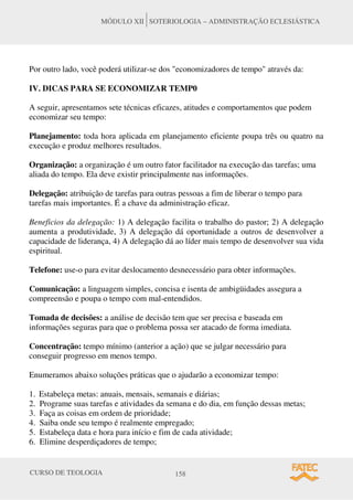 CURSO DE TEOLOGIA 158
MÓDULO XII SOTERIOLOGIA – ADMINISTRAÇÃO ECLESIÁSTICA
Por outro lado, você poderá utilizar-se dos "economizadores de tempo" através da:
IV. DICAS PARA SE ECONOMIZAR TEMP0
A seguir, apresentamos sete técnicas eficazes, atitudes e comportamentos que podem
economizar seu tempo:
Planejamento: toda hora aplicada em planejamento eficiente poupa três ou quatro na
execução e produz melhores resultados.
Organização: a organização é um outro fator facilitador na execução das tarefas; uma
aliada do tempo. Ela deve existir principalmente nas informações.
Delegação: atribuição de tarefas para outras pessoas a fim de liberar o tempo para
tarefas mais importantes. É a chave da administração eficaz.
Beneficios da delegação: 1) A delegação facilita o trabalho do pastor; 2) A delegação
aumenta a produtividade, 3) A delegação dá oportunidade a outros de desenvolver a
capacidade de liderança, 4) A delegação dá ao líder mais tempo de desenvolver sua vida
espiritual.
Telefone: use-o para evitar deslocamento desnecessário para obter informações.
Comunicação: a linguagem simples, concisa e isenta de ambigüidades assegura a
compreensão e poupa o tempo com mal-entendidos.
Tomada de decisões: a análise de decisão tem que ser precisa e baseada em
informações seguras para que o problema possa ser atacado de forma imediata.
Concentração: tempo mínimo (anterior a ação) que se julgar necessário para
conseguir progresso em menos tempo.
Enumeramos abaixo soluções práticas que o ajudarão a economizar tempo:
1. Estabeleça metas: anuais, mensais, semanais e diárias;
2. Programe suas tarefas e atividades da semana e do dia, em função dessas metas;
3. Faça as coisas em ordem de prioridade;
4. Saiba onde seu tempo é realmente empregado;
5. Estabeleça data e hora para início e fim de cada atividade;
6. Elimine desperdiçadores de tempo;
 