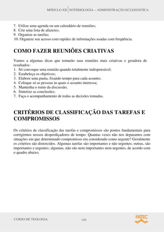 CURSO DE TEOLOGIA 159
MÓDULO XII SOTERIOLOGIA – ADMINISTRAÇÃO ECLESIÁSTICA
7. Utilize uma agenda ou um calendário de reuniões;
8. Crie uma lista de afazeres;
9. Organize as tarefas;
10. Organize seu acesso com rapidez de informações usadas com freqüência.
COMO FAZER REUNIÕES CRIATIVAS
Vamos a algumas dicas que tomarão suas reuniões mais criativas e geradora de
resultados:
1. Só convoque uma reunião quando totalmente indispensável;
2. Estabeleça os objetivos;
3. Elabore uma pauta, fixando tempo para cada assunto;
4. Coloque só as pessoas às quais o assunto interessa;
5. Mantenha o rumo da discussão;
6. Sintetize as conclusões;
7. Faça o acompanhamento de todas as decisões tomadas.
CRITÉRIOS DE CLASSIFICAÇÃO DAS TAREFAS E
COMPROMISSOS
Os critérios de classificação das tarefas e compromissos são pontos fundamentais para
corrigirmos nossos desperdiçadores de tempo. Quantas vezes não nos deparamos com
situações em que determinado compromisso era considerado como urgente? Geralmente
os critérios são distorcidos. Algumas tarefas são importantes e não urgentes; outras, são
importantes e urgentes; algumas, não são nem importantes nem urgentes, de acordo com
o quadro abaixo.
 