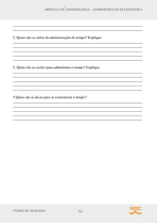 CURSO DE TEOLOGIA 161
MÓDULO XII SOTERIOLOGIA – ADMINISTRAÇÃO ECLESIÁSTICA
______________________________________________________________________
______________________________________________________________________
2. Quais são os mitos da administração do tempo? Explique.
______________________________________________________________________
______________________________________________________________________
______________________________________________________________________
______________________________________________________________________
______________________________________________________________________
3. Quais são as razões para administrar o tempo? Explique.
______________________________________________________________________
______________________________________________________________________
______________________________________________________________________
______________________________________________________________________
______________________________________________________________________
5.Quais são as dicas para se economizar o tempo?
______________________________________________________________________
______________________________________________________________________
______________________________________________________________________
______________________________________________________________________
______________________________________________________________________
 