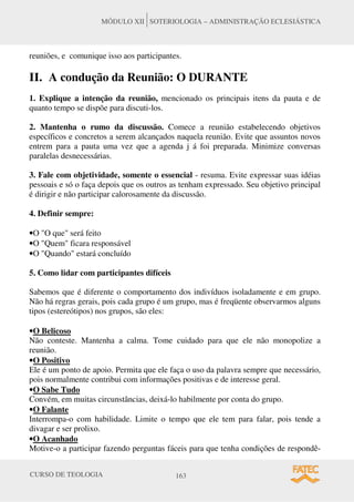 CURSO DE TEOLOGIA 163
MÓDULO XII SOTERIOLOGIA – ADMINISTRAÇÃO ECLESIÁSTICA
reuniões, e comunique isso aos participantes.
II. A condução da Reunião: O DURANTE
1. Explique a intenção da reunião, mencionado os principais itens da pauta e de
quanto tempo se dispõe para discuti-los.
2. Mantenha o rumo da discussão. Comece a reunião estabelecendo objetivos
específicos e concretos a serem alcançados naquela reunião. Evite que assuntos novos
entrem para a pauta uma vez que a agenda j á foi preparada. Minimize conversas
paralelas desnecessárias.
3. Fale com objetividade, somente o essencial - resuma. Evite expressar suas idéias
pessoais e só o faça depois que os outros as tenham expressado. Seu objetivo principal
é dirigir e não participar calorosamente da discussão.
4. Definir sempre:
•O "O que" será feito
•O "Quem" ficara responsável
•O "Quando" estará concluído
5. Como lidar com participantes difíceis
Sabemos que é diferente o comportamento dos indivíduos isoladamente e em grupo.
Não há regras gerais, pois cada grupo é um grupo, mas é freqüente observarmos alguns
tipos (estereótipos) nos grupos, são eles:
•O Belicoso
Não conteste. Mantenha a calma. Tome cuidado para que ele não monopolize a
reunião.
•O Positivo
Ele é um ponto de apoio. Permita que ele faça o uso da palavra sempre que necessário,
pois normalmente contribui com informações positivas e de interesse geral.
•O Sabe Tudo
Convém, em muitas circunstâncias, deixá-lo habilmente por conta do grupo.
•O Falante
Interrompa-o com habilidade. Limite o tempo que ele tem para falar, pois tende a
divagar e ser prolixo.
•O Acanhado
Motive-o a participar fazendo perguntas fáceis para que tenha condições de respondê-
 