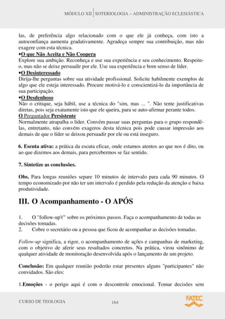 CURSO DE TEOLOGIA 164
MÓDULO XII SOTERIOLOGIA – ADMINISTRAÇÃO ECLESIÁSTICA
las, de preferência algo relacionado com o que ele já conheça, com isto a
autoconfiança aumenta gradativamente. Agradeça sempre sua contribuição, mas não
exagere com esta técnica.
•O que Não Aceita e Não Coopera
Explore sua ambição. Reconheça e use sua experiência e seu conhecimento. Respeite-
o, mas não se deixe persuadir por ele. Use sua experiência e bom senso de líder.
•O Desinteressado
Dirija-lhe perguntas sobre sua atividade profissional. Solicite habilmente exemplos de
algo que ele esteja interessado. Procure motivá-lo e conscientizá-lo da importância de
sua participação.
•O Desdenhoso
Não o critique, seja hábil, use a técnica do "sim, mas ... ". Não tente justificativas
diretas, pois seja exatamente isto que ele queira, para se auto-afirmar perante todos.
O Perguntador Persistente
Normalmente atrapalha o líder. Convém passar suas perguntas para o grupo respondê-
las, entretanto, não convém exageros desta técnica pois pode causar impressão aos
demais de que o líder se deixou persuadir por ele ou está inseguro.
6. Escuta ativa: a prática da escuta eficaz, onde estamos atentos ao que nos é dito, ou
ao que dizemos aos demais, para percebermos se faz sentido.
7. Sintetize as conclusões.
Obs. Para longas reuniões separe 10 minutos de intervalo para cada 90 minutos. O
tempo economizado por não ter um intervalo é perdido pela redução da atenção e baixa
produtividade.
III. O Acompanhamento - O APÓS
1. O "follow-up't'" sobre os próximos passos. Faça o acompanhamento de todas as
decisões tomadas.
2. Cobre o secretário ou a pessoa que ficou de acompanhar as decisões tomadas.
Follow-up significa, a rigor, o acompanhamento de ações e campanhas de marketing,
com o objetivo de aferir seus resultados concretos. Na prática, virou sinônimo de
qualquer atividade de monitoração desenvolvida após o lançamento de um projeto.
Conclusão: Em qualquer reunião poderão estar presentes alguns "participantes" não
convidados. São eles:
1.Emoções - o perigo aqui é com o descontrole emocional. Tomar decisões sem
 