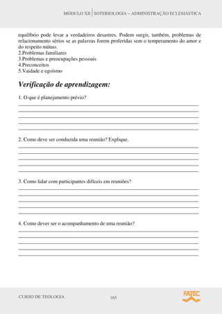 CURSO DE TEOLOGIA 165
MÓDULO XII SOTERIOLOGIA – ADMINISTRAÇÃO ECLESIÁSTICA
equilíbrio pode levar a verdadeiros desastres. Podem surgir, também, problemas de
relacionamento sérios se as palavras forem proferidas sem o temperamento do amor e
do respeito mútuo.
2.Problemas familiares
3.Problemas e preocupações pessoais
4.Preconceitos
5.Vaidade e egoísmo
Verificação de aprendizagem:
1. O que é planejamento prévio?
_____________________________________________________________________
_____________________________________________________________________
_____________________________________________________________________
_____________________________________________________________________
_____________________________________________________________________
2. Como deve ser conduzida uma reunião? Explique.
_____________________________________________________________________
_____________________________________________________________________
_____________________________________________________________________
_____________________________________________________________________
_____________________________________________________________________
3. Como lidar com participantes difíceis em reuniões?
_____________________________________________________________________
_____________________________________________________________________
_____________________________________________________________________
_____________________________________________________________________
_____________________________________________________________________
4. Como dever ser o acompanhamento de uma reunião?
_____________________________________________________________________
_____________________________________________________________________
_____________________________________________________________________
_____________________________________________________________________
_____________________________________________________________________
 